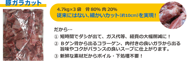 豚ガラカット 4.7kg×3袋 骨80％ 肉20％ 従来にはない、細かいカット（約10cm）を実現 だから 短時間でダシが出て、ガス代等、経費の大幅削減に Bゲン骨から出るコラーゲン、肉付きの良いガラから出る旨味やコクがバランスの良いスープに仕上がります 新鮮な素材だからボイル・下処理不要