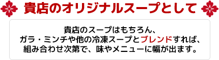 貴店のオリジナルスープとして 貴店のスープはもちろん、ガラ・ミンチや他の冷凍スープとブレンドすれば、組み合わせ次第で、味やメニューに幅が出ます。