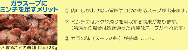 ガラスープにミンチを足すメリット 1.肉にしか出せない旨味やコクのあるスープが出来ます。 2. ミンチにはアクや濁りを吸収する効果があります。（清湯系の場合は透き通った綺麗なスープが作れます） 3.ガラの味（スープの味）が持続します。