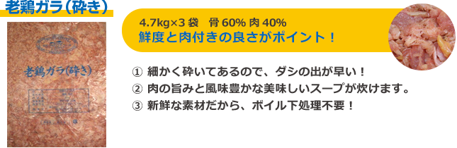 老鶏ガラ（砕き）4.7kg×3袋 骨60％ 肉40％ 鮮度と肉付きの良さがポイント 細かく砕いてあるので、ダシの出が早い 肉の旨みと風味豊かな美味しいスープが炊けます。新鮮な素材だから、ボイル下処理不要