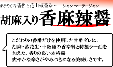 まろやかな香酢と花山椒香る 胡麻入り香麻辣醤 こだわりの香酢だけを使用した甘酢ダレに、胡麻・落花生・十数種の香辛料と特製ラー油を加えた、香りの良い本格醤。爽やかな辛さがやみつきになる美味しさです。